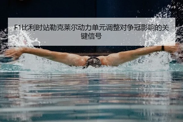 F1比利时站勒克莱尔动力单元调整对争冠影响的关键信号