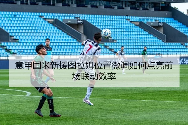 意甲国米新援图拉姆位置微调如何点亮前场联动效率